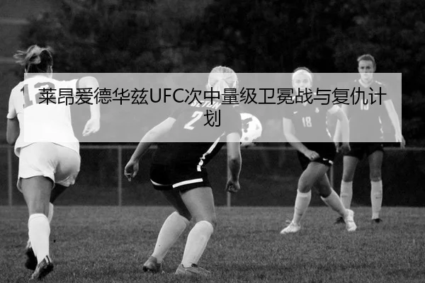 莱昂爱德华兹UFC次中量级卫冕战与复仇计划
